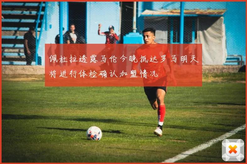 佩杜拉透露马伦今晚抵达罗马明天将进行体检确认加盟情况