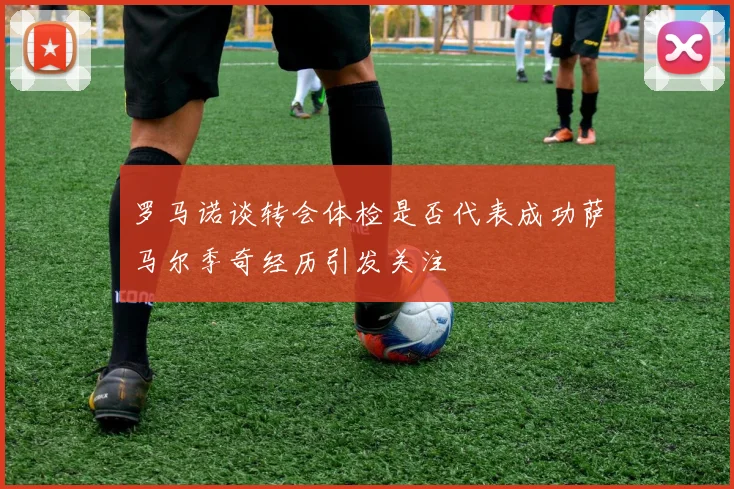 罗马诺谈转会体检是否代表成功萨马尔季奇经历引发关注