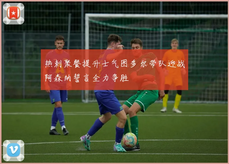 热刺聚餐提升士气图多尔带队迎战阿森纳誓言全力争胜