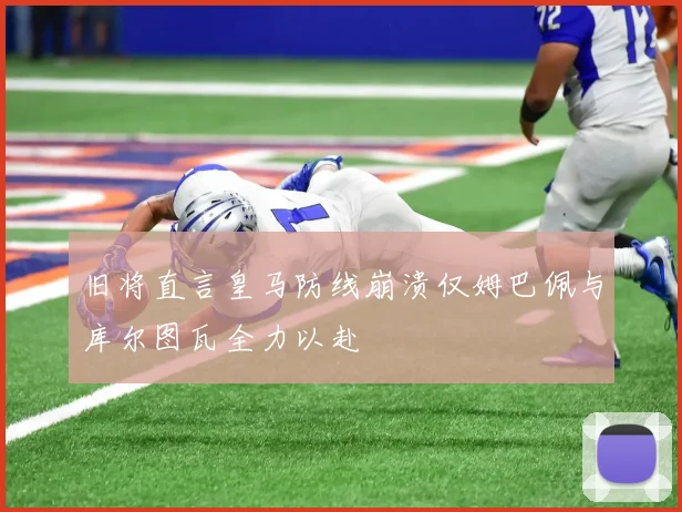 旧将直言皇马防线崩溃仅姆巴佩与库尔图瓦全力以赴