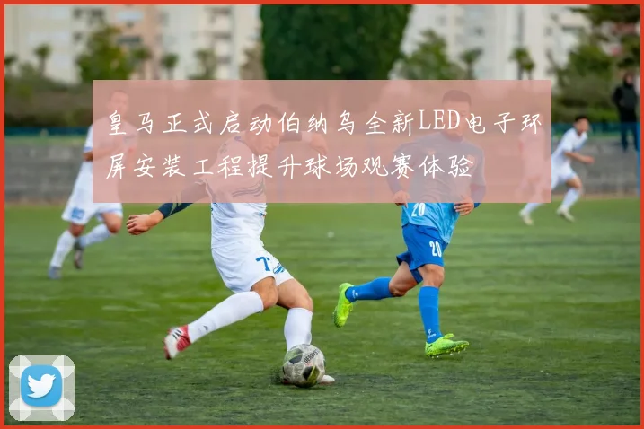 皇马正式启动伯纳乌全新LED电子环屏安装工程提升球场观赛体验