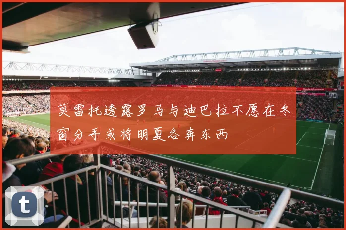 莫雷托透露罗马与迪巴拉不愿在冬窗分手或将明夏各奔东西