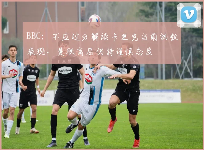 BBC：不应过分解读卡里克当前执教表现，曼联高层仍持谨慎态度