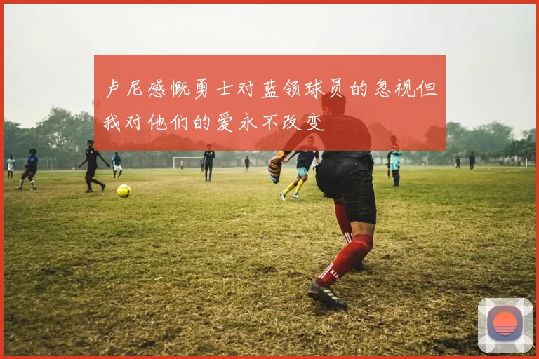 卢尼感慨勇士对蓝领球员的忽视但我对他们的爱永不改变