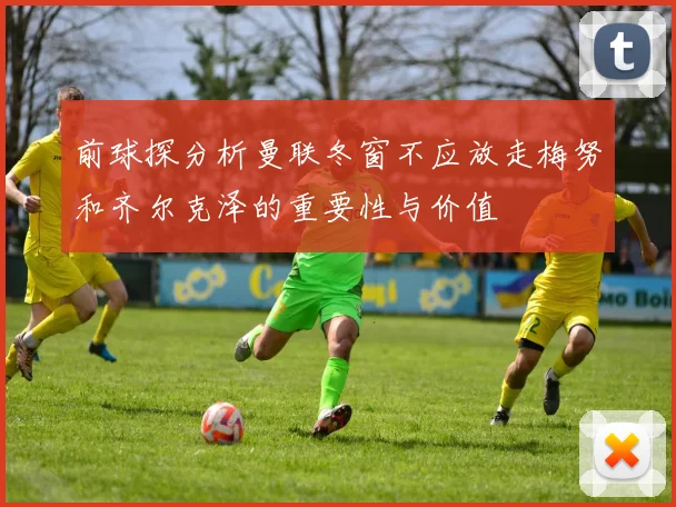 前球探分析曼联冬窗不应放走梅努和齐尔克泽的重要性与价值