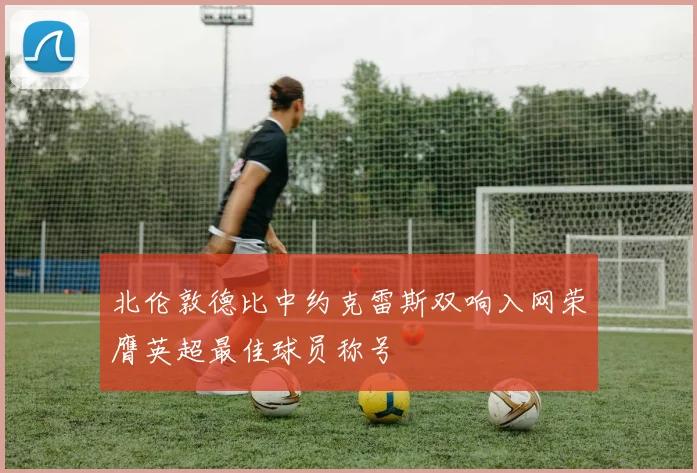 北伦敦德比中约克雷斯双响入网荣膺英超最佳球员称号