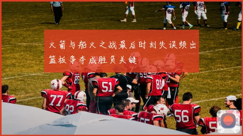 火箭与船火之战最后时刻失误频出篮板争夺成胜负关键