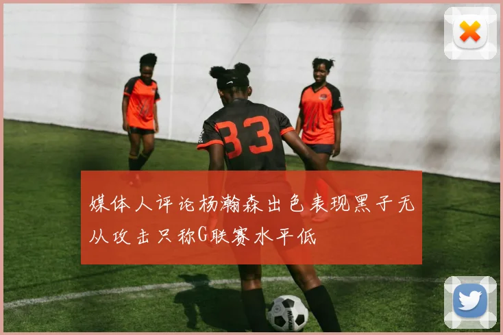 媒体人评论杨瀚森出色表现黑子无从攻击只称G联赛水平低