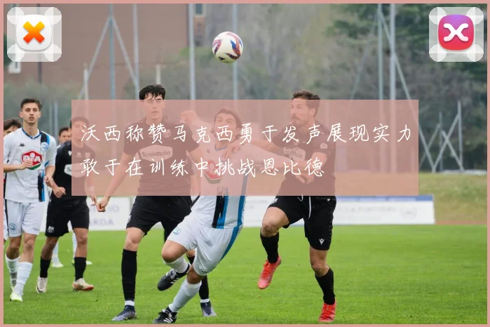 沃西称赞马克西勇于发声展现实力敢于在训练中挑战恩比德