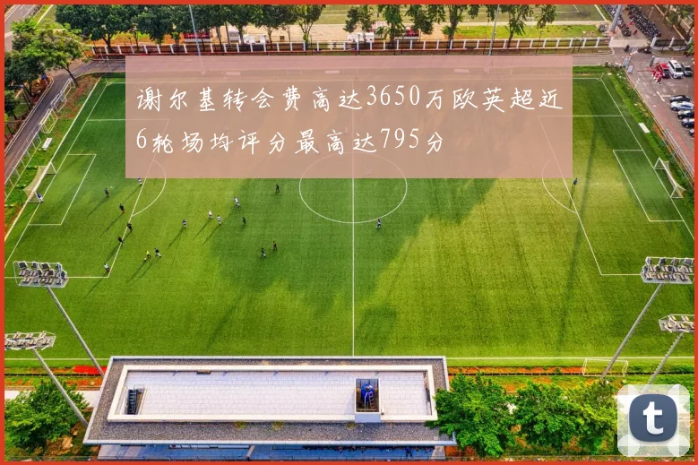 谢尔基转会费高达3650万欧英超近6轮场均评分最高达795分