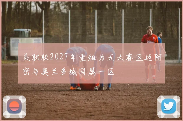 美职联2027年重组为五大赛区迈阿密与奥兰多城同属一区