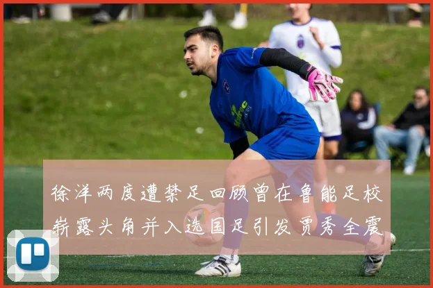 徐洋两度遭禁足回顾曾在鲁能足校崭露头角并入选国足引发贾秀全震惊