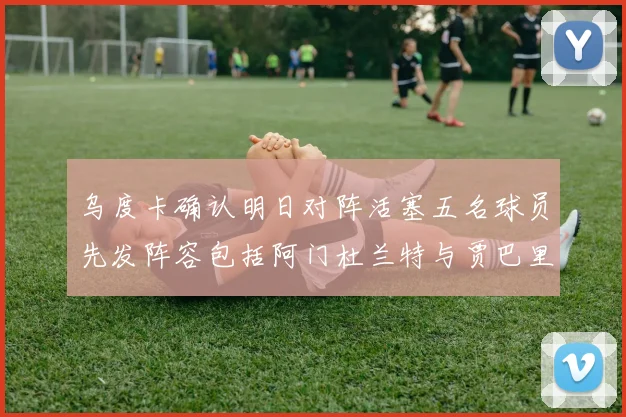 乌度卡确认明日对阵活塞五名球员先发阵容包括阿门杜兰特与贾巴里申京亚当斯