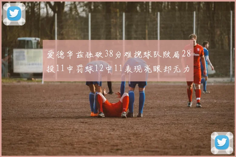 爱德华兹独砍38分难挽球队败局28投11中罚球12中11表现亮眼却无力回天