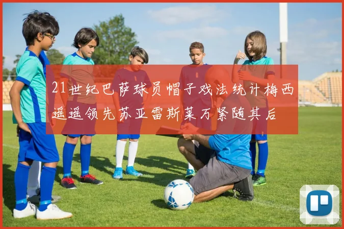 21世纪巴萨球员帽子戏法统计梅西遥遥领先苏亚雷斯莱万紧随其后