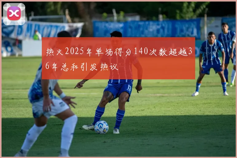 热火2025年单场得分140次数超越36年总和引发热议