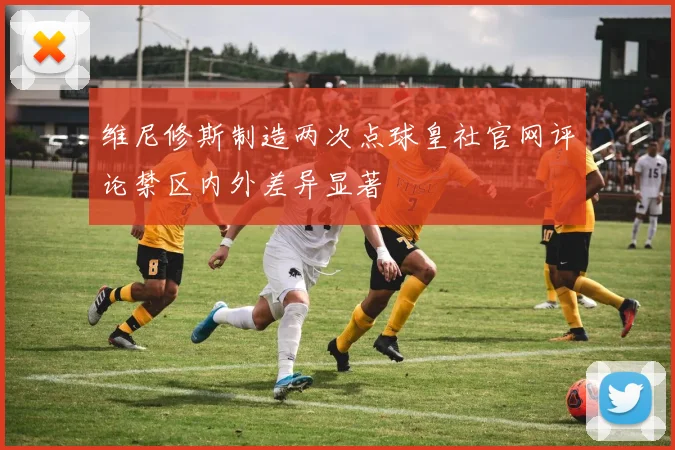 维尼修斯制造两次点球皇社官网评论禁区内外差异显著