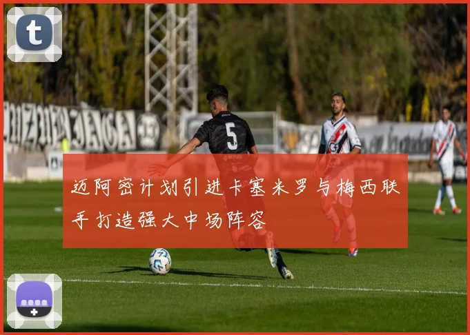 迈阿密计划引进卡塞米罗与梅西联手打造强大中场阵容
