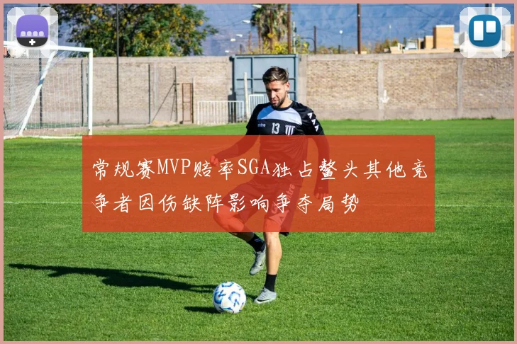 常规赛MVP赔率SGA独占鳌头其他竞争者因伤缺阵影响争夺局势