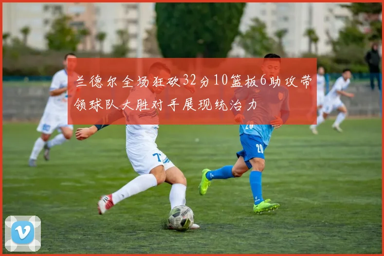 兰德尔全场狂砍32分10篮板6助攻带领球队大胜对手展现统治力