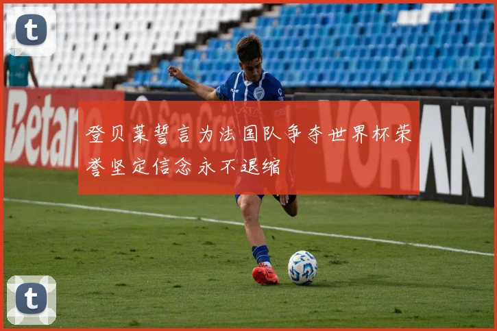 登贝莱誓言为法国队争夺世界杯荣誉坚定信念永不退缩