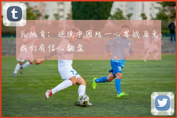 瓦纳肯：逆境中团结一心客战马竞我们有信心翻盘