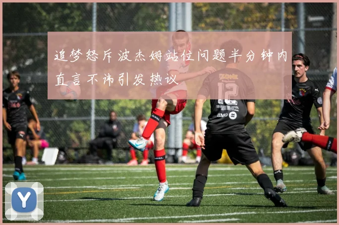 追梦怒斥波杰姆站位问题半分钟内直言不讳引发热议