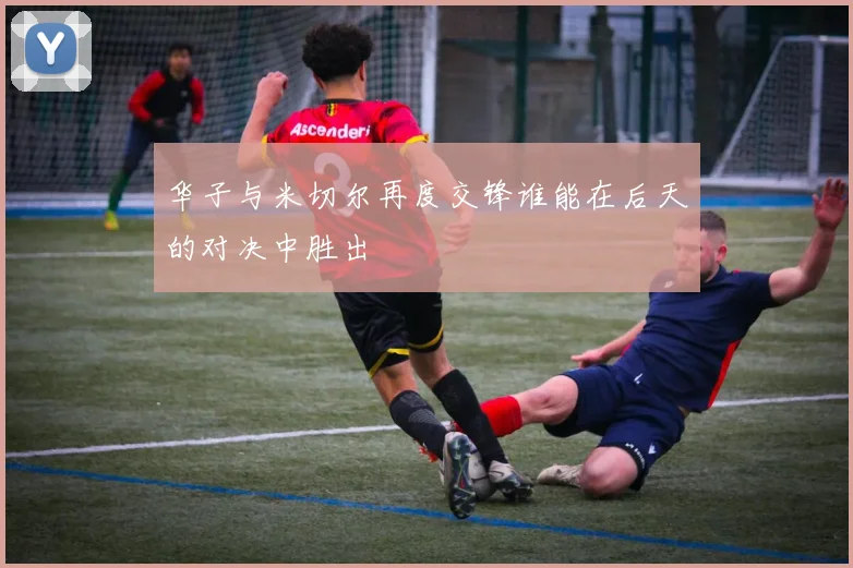 华子与米切尔再度交锋谁能在后天的对决中胜出