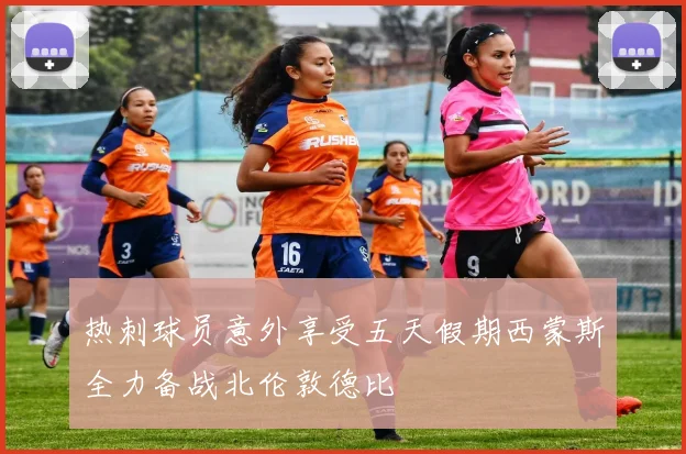 热刺球员意外享受五天假期西蒙斯全力备战北伦敦德比