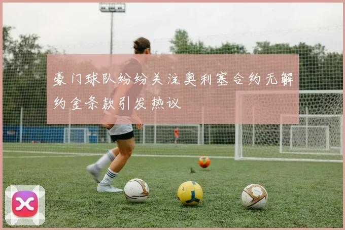 豪门球队纷纷关注奥利塞合约无解约金条款引发热议